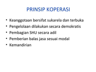PRINSIP KOPERASI
•
•
•
•
•

Keanggotaan bersifat sukarela dan terbuka
Pengelolaan dilakukan secara demokratis
Pembagian SHU secara adil
Pemberian balas jasa sesuai modal
Kemandirian

 