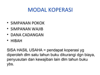 MODAL KOPERASI
•
•
•
•

SIMPANAN POKOK
SIMPANAN WAJIB
DANA CADANGAN
HIBAH

SISA HASIL USAHA = pendapat koperasi yg
diperoleh dlm satu tahun buku dikurangi dgn biaya,
penyusutan dan kewajiban lain dlm tahun buku
ybs.

 
