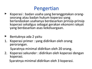 Pengertian
 Koperasi : badan usaha yang beranggotakan orangseorang atau badan hukum koperasi yang
berlandaskan usahanya berdasarkan prinsip-prinsip
koperasi sekaligus sebagai gerakan ekonomi rakyat
yang berdasarkan asas kekeluargaan.
 Bentuknya ada 2 yaitu
1. Koperasi primer : yang didirikan oleh orang
perorangan.
Syaratnya minimal didirikan oleh 20 orang.
2. Koperasi sekunder : didirikan oleh koperasi dengan
koperasi.
Syaratnya minimal didirikan oleh 3 koperasi.

 