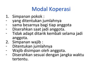 Modal Koperasi
1.
-

Simpanan pokok :
yang ditentukan jumlahnya
sama besarnya bagi tiap anggota
Diserahkan saat jadi anggota.
Tidak adapt ditarik kembali selama jadi
anggota.
2. Simpanan wajib :
- Ditentukan jumlahnya
- Wajib disimpan oleh anggota.
- Diserahkan sesuai dengan jangka waktu
tertentu.

 