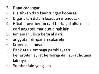 3.
4.

Dana cadangan :
Disisihkan dari keuntungan koperasi
Digunakan dalam keadaan mendesak.
Hibah : pemberian dari berbagai pihak bisa
dari anggota maupun pihak lain.
5. Pinjaman : bisa berasal dari:
- anggota : simpanan sukarela
- Koperasi lainnya
- Bank atau lembaga pembiayaan
- Penerbitan surat berharga dan surat hutang
lainnya
- Sumber lain yang sah

 