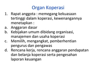 Organ Koperasi
1. Rapat anggota : memegang kekuasaan
tertinggi dalam koperasi, kewenangannya
menetapkan :
a. Anggaran dasar
b. Kebijakan umum dibidang organisasi,
manajemen dan usaha koperasi
c. Memilih, mengangkat, pemberhentian
pengurus dan pengawas
d. Rencana kerja, rencana anggaran pendapatan
dan belanja koperasi serta pengesahan
laporan keuangan

 