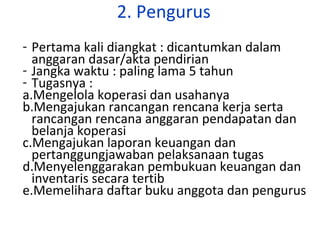 2. Pengurus
- Pertama kali diangkat : dicantumkan dalam
anggaran dasar/akta pendirian
- Jangka waktu : paling lama 5 tahun
- Tugasnya :
a.Mengelola koperasi dan usahanya
b.Mengajukan rancangan rencana kerja serta
rancangan rencana anggaran pendapatan dan
belanja koperasi
c.Mengajukan laporan keuangan dan
pertanggungjawaban pelaksanaan tugas
d.Menyelenggarakan pembukuan keuangan dan
inventaris secara tertib
e.Memelihara daftar buku anggota dan pengurus

 