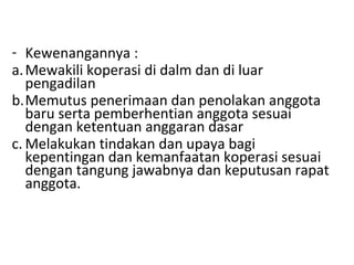 - Kewenangannya :
a. Mewakili koperasi di dalm dan di luar
pengadilan
b.Memutus penerimaan dan penolakan anggota
baru serta pemberhentian anggota sesuai
dengan ketentuan anggaran dasar
c. Melakukan tindakan dan upaya bagi
kepentingan dan kemanfaatan koperasi sesuai
dengan tangung jawabnya dan keputusan rapat
anggota.

 