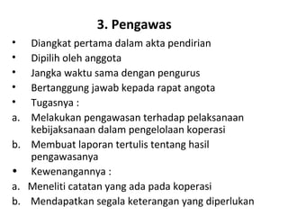 3. Pengawas
•
•
•
•
•
a.
b.
•
a.
b.

Diangkat pertama dalam akta pendirian
Dipilih oleh anggota
Jangka waktu sama dengan pengurus
Bertanggung jawab kepada rapat angota
Tugasnya :
Melakukan pengawasan terhadap pelaksanaan
kebijaksanaan dalam pengelolaan koperasi
Membuat laporan tertulis tentang hasil
pengawasanya
Kewenangannya :
Meneliti catatan yang ada pada koperasi
Mendapatkan segala keterangan yang diperlukan

 