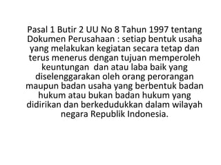 Pasal 1 Butir 2 UU No 8 Tahun 1997 tentang
Dokumen Perusahaan : setiap bentuk usaha
yang melakukan kegiatan secara tetap dan
terus menerus dengan tujuan memperoleh
keuntungan dan atau laba baik yang
diselenggarakan oleh orang perorangan
maupun badan usaha yang berbentuk badan
hukum atau bukan badan hukum yang
didirikan dan berkedudukkan dalam wilayah
negara Republik Indonesia.

 