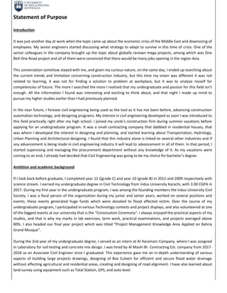 Statement of Purpose
Introduction
It was just another day at work when the topic came up about the economic crisis of the Middle East and downsizing of
employees. My senior engineers started discussing what strategy to adapt to survive in this time of crisis. One of the
senior colleagues in the company brought up the topic about globally renown mega projects, among which was One
Belt One Road project and all of them were convinced that there would be many jobs opening in the region Asia.
This conversation somehow stayed with me, and given my curious nature, on the same day, I ended up searching about
the current trends and limitation concerning construction industry, but this time my vision was different it was not
related to learning, it was not for finding a solution to problem at workplace, but it was to analyze myself for
competencies of future. The more I searched the more I realized that my undergraduate and passion for this field isn’t
enough. All the information I found was interesting and exciting to think about, and that night I made up mind to
pursue my higher studies earlier than I had previously planned.
In the near future, I foresee civil engineering being used as the tool as it has not been before, advancing construction
automation technology, and designing programs. My interest in civil engineering developed as soon I was introduced to
this field practically right after my high school. I joined my uncle’s construction firm during summer vacations before
applying for an undergraduate program. It was a small contracting company that dabbled in residential houses, that
was where I developed the interest in designing and planning, and started learning about Transportation, Hydrology,
Urban Planning and Architectural designing. I found that this industry alone is linked to several other industries and if
any advancement is being made in civil engineering industry it will lead to advancement in all of them. In that period, I
started supervising and managing the procurement department without any knowledge of it. As my vacations were
coming to an end, I already had decided that Civil Engineering was going to be my choice for bachelor’s degree.
Ambition and academic background
If I look back before graduate, I completed year 12 ((grade C) and year 10 (grade B) in 2012 and 2009 respectively with
science stream. I earned my undergraduate degree in Civil Technology from Indus University Karachi, with 3.00 CGPA in
2017. During my first year in the undergraduate program, I was among the founding members the Indus University Civil
Society, I was a focal person of the organization during my junior and senior years, worked on several positions and
events; these events generated huge funds which were donated to flood affected victim. Over the course of my
undergraduate program, I participated in various Technology contests and project displays, and also volunteered at one
of the biggest events at our university that is the “Convocation Ceremony”. I always enjoyed the practical aspects of my
studies, and that is why my marks in lab exercises, term work, practical examinations, and projects averaged above
80%. I also headed our final year project which was titled “Project Management Knowledge Area Applied on Bahria
Grand Mosque”.
During the 2nd year of my undergraduate degree, I served as an intern at Al Haramain Company, where I was assigned
in Laboratory for soil testing and concrete mix design. I was hired by Al Mashi Br. Contracting Est. company from 2017-
2018 as an Associate Civil Engineer once I graduated. This experience gave me an in-depth understanding of various
aspects of building large projects drawings, designing of Box Culvert for efficient and secure flood water drainage
without affecting agricultural and residential areas, creating and designing of road alignment. I have also learned about
land survey using equipment such as Total Station, GPS, and auto level.
 