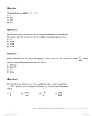 2 Avaliação da Aprendizagem em Processo - 2º Bimestre de 2020  Prova do Aluno - 8º ano do Ensino Fundamental
Questão 1
O resultado da operação 23
∙ 52
∙ 41
é
A)	0.
B)	200.
C)	240.
D)	800.
Questão 2
O armazenamento de dados em computadores utiliza potência na base dois.
Um arquivo com 210
corresponde a um quilobyte. Essa potência equivale a
A)	20.
B)	1000.
C)	1024.
D)	2048.
Questão 3
Bento aprendeu que há frações que geram dízimas periódica. Ao observar a fração 52
900
Bento
calculou corretamente que a dízimas periódica é:
A)	0,05222...
B)	0,05777...
C)	0,577...
D)	0,52.
Questão 4
Pâmela ao dividir dois números inteiros positivos, obteve a dízima periódica
125,555... A fração geratriz dessa dízima pode ser identificada corretamente
como
A) 5
9
. B) 125555
1000
. c) 1130
9
. D) 1255
9999
.
8EF_27ED_MA_REVISAO_3.indd 2 03/06/2020 11:01:37
 
