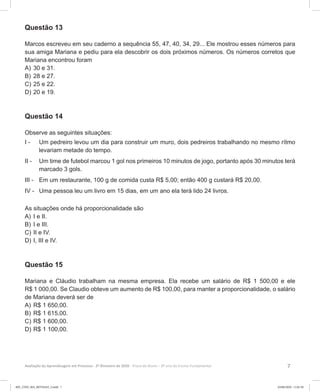 7Avaliação da Aprendizagem em Processo - 2º Bimestre de 2020  Prova do Aluno - 8º ano do Ensino Fundamental
Questão 13
Marcos escreveu em seu caderno a sequência 55, 47, 40, 34, 29... Ele mostrou esses números para
sua amiga Mariana e pediu para ela descobrir os dois próximos números. Os números corretos que
Mariana encontrou foram
A)	30 e 31.
B)	28 e 27.
C)	25 e 22.
D)	20 e 19.
Questão 14
Observe as seguintes situações:
I -	 Um pedreiro levou um dia para construir um muro, dois pedreiros trabalhando no mesmo rítmo
levariam metade do tempo.
II -	 Um time de futebol marcou 1 gol nos primeiros 10 minutos de jogo, portanto após 30 minutos terá
marcado 3 gols.
III -	 Em um restaurante, 100 g de comida custa R$ 5,00; então 400 g custará R$ 20,00.
IV -	 Uma pessoa leu um livro em 15 dias, em um ano ela terá lido 24 livros.
As situações onde há proporcionalidade são
A)	I e II.
B)	I e III.
C)	II e IV.
D)	I, III e IV.
Questão 15
Mariana e Cláudio trabalham na mesma empresa. Ela recebe um salário de R$ 1 500,00 e ele
R$ 1 000,00. Se Claudio obteve um aumento de R$ 100,00, para manter a proporcionalidade, o salário
de Mariana deverá ser de
A)	R$ 1 650,00.
B)	R$ 1 615,00.
C)	R$ 1 600,00.
D)	R$ 1 100,00.
8EF_27ED_MA_REVISAO_3.indd 7 03/06/2020 11:01:38
 