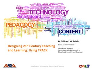 Title	of	Presenta.on:	
Designing	21st	Century	Teaching	
and	Learning:	Using	TPACK	
Presented	by:	
Dr	Sallimah	M.	Salleh	
Senior	Assistant	Professor	
	
Deputy	Dean	(Research)	
Sultan	Hassanal	Bolkiah	Ins<tute	of	
Educa<on,	Universi<	Brunei	Darussalam	
Conference on Learning, Teaching and Training
 