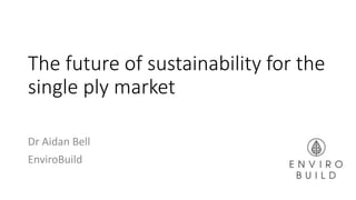 The future of sustainability for the
single ply market
Dr Aidan Bell
EnviroBuild
 