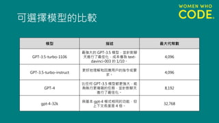 可選擇模型的比較
模型 描述 最大代幣數
GPT-3.5-turbo-1106
最強大的 GPT-3.5 模型，並針對聊
天進行了最佳化，成本僅為 text-
davinci-003 的 1/10。
4,096
GPT-3.5-turbo-instruct
更好地理解和回應用戶的指令或要
求。
4,096
GPT-4
比任何 GPT-3.5 模型都更強大，能
夠執行更複雜的任務，並針對聊天
進行了最佳化。
8,192
gpt-4-32k
與基本 gpt-4 模式相同的功能，但
上下文長度是 4 倍。
32,768
 