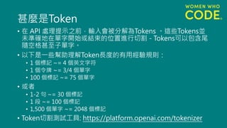 甚麼是Token
• 在 API 處理提示之前，輸入會被分解為Tokens 。這些Tokens並
未準確地在單字開始或結束的位置進行切割 - Tokens可以包含尾
隨空格甚至子單字。
• 以下是一些幫助理解Token長度的有用經驗規則：
• 1 個標記 ~= 4 個英文字符
• 1 個令牌 ~= 3/4 個單字
• 100 個標記 ~= 75 個單字
• 或者
• 1-2 句 ~= 30 個標記
• 1 段 ~= 100 個標記
• 1,500 個單字 ~= 2048 個標記
• Token切割測試工具: https://platform.openai.com/tokenizer
 