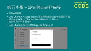 第五步驟 – 設定與Line的串接
• 設定API秘鑰
• Line Channel Access Token: 瀏覽剛剛創建的Line帳號的頁面
MessageAPI -> Channel access token -> Issue
將出現的字串複製進去
• Line Channel Secret位於Basic settings下方
 