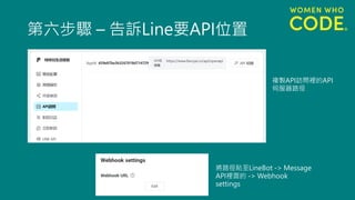 第六步驟 – 告訴Line要API位置
複製API訪問裡的API
伺服器路徑
將路徑貼至LineBot -> Message
API裡面的 -> Webhook
settings
 