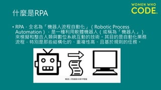 什麼是RPA
• RPA，全名為「機器人流程自動化」（Robotic Process
Automation），是一種利用軟體機器人（或稱為「機器人」）
來模擬和整合人類與數位系統互動的技術。其目的是自動化業務
流程，特別是那些結構化的、重複性高、且基於規則的任務。
 