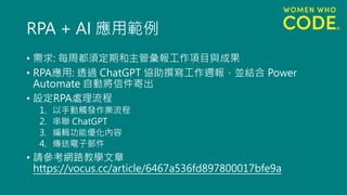 RPA + AI 應用範例
• 需求: 每周都須定期和主管彙報工作項目與成果
• RPA應用: 透過 ChatGPT 協助撰寫工作週報，並結合 Power
Automate 自動將信件寄出
• 設定RPA處理流程
1. 以手動觸發作業流程
2. 串聯 ChatGPT
3. 編輯功能優化內容
4. 傳送電子郵件
• 請參考網路教學文章
https://vocus.cc/article/6467a536fd897800017bfe9a
 