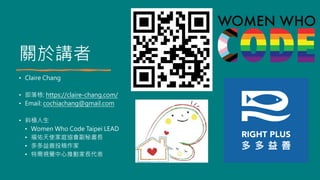 關於講者
• Claire Chang
• 部落格: https://claire-chang.com/
• Email: cochiachang@gmail.com
• 斜槓人生
• Women Who Code Taipei LEAD
• 福佑天使家庭協會副秘書長
• 多多益善投稿作家
• 特需視覺中心推動家長代表
 