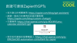 創建可連接Zapier的GPTs
• 官方建立的相關應用: https://zapier.com/blog/gpt-assistant/
• 創建一個自己的應用的詳細步驟教學:
https://zapier.com/blog/custom-chatgpt/
• 日曆應用: https://chat.openai.com/g/g-8OcWVLenu-
calendar-assistant-gpt
• 教你如何連接的指導機器人: https://chat.openai.com/g/g-
ERKZdxC6D-automation-consultant-by-zapier
 