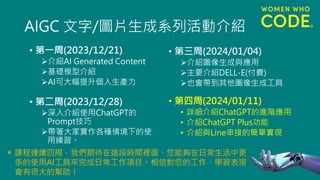 AIGC 文字/圖片生成系列活動介紹
• 第一周(2023/12/21)
➢介紹AI Generated Content
➢基礎模型介紹
➢AI可大幅提升個人生產力
• 第二周(2023/12/28)
➢深入介紹使用ChatGPT的
Prompt技巧
➢帶著大家實作各種情境下的使
用練習。
• 第三周(2024/01/04)
➢介紹圖像生成與應用
➢主要介紹DELL-E(付費)
➢也會帶到其他圖像生成工具
• 第四周(2024/01/11)
• 詳細介紹ChatGPT的進階應用
• 介紹ChatGPT Plus功能
• 介紹與Line串接的簡單實現
課程連續四周，我們期待在這段時間裡面，您能夠在日常生活中更
多的使用AI工具來完成日常工作項目。相信對您的工作、學習表現
會有很大的幫助！
＊
 