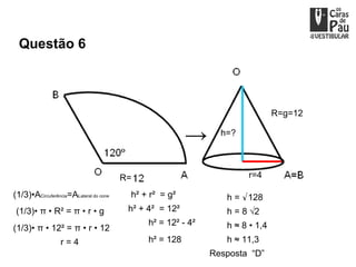 Questão 6



                                                                               R=g=12

                                                                h=?




                                        R=                            r=4

(1/3)•ACircuferência=ALateral do cone    h² + r² = g²            h = √128
 (1/3)• π • R² = π • r • g               h² + 4² = 12²           h = 8 √2
                                              h² = 12² - 4²      h ≈ 8 • 1,4
(1/3)• π • 12² = π • r • 12
                  r=4                         h² = 128           h ≈ 11,3
                                                              Resposta “D”
 