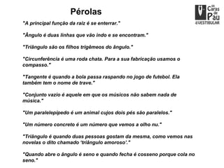 Pérolas
"A principal função da raiz é se enterrar."

"Ângulo é duas linhas que vão indo e se encontram."

"Triângulo são os filhos trigêmeos do ângulo."

"Circunferência é uma roda chata. Para a sua fabricação usamos o
compasso."

"Tangente é quando a bola passa raspando no jogo de futebol. Ela
também tem o nome de trave."

"Conjunto vazio é aquele em que os músicos não sabem nada de
música."

"Um paralelepípedo é um animal cujos dois pés são paralelos."

"Um número concreto é um número que vemos a olho nu."

"Triângulo é quando duas pessoas gostam da mesma, como vemos nas
novelas o dito chamado ‘triângulo amoroso’."

"Quando abre o ângulo é seno e quando fecha é cosseno porque cola no
seno."
 