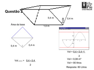 Questão 2
                                  0,4 m   0,4 m

   Área da base
                               1,0 m




   0,4 m            0,4 m

                                          Vol = 0,4 • 0,4 •1
                                                     2
                                          Vol = 0,08 m³
      Vol prisma = 0,4 • 0,4
                                          Vol = 80 litros
                      2
                                          Resposta: 80 Litros
 