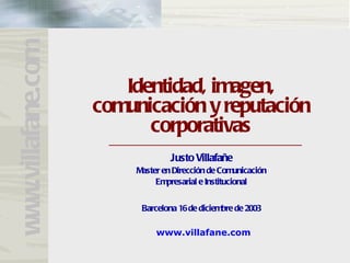 www.villafane.com

                       Identidad, imagen,
                    comunicación y reputación
                          corporativas
                                 Justo Villafañe
                        Master en Dirección de Comunicación
                             Empresarial e Institucional


                         Barcelona 16 de diciembre de 2003

                             www.villafane.com
 