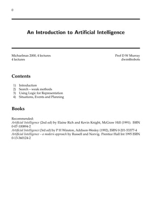 0
An Introduction to Artificial Intelligence
Michaelmas 2000, 4 lectures Prof D W Murray
4 lectures dwm@robots
Contents
1) Introduction
2) Search – weak methods
3) Using Logic for Representation
4) Situations, Events and Planning
Books
Recommended:
Artificial Intelligence (2nd ed) by Elaine Rich and Kevin Knight, McGraw Hill (1991). ISBN
0-07-100894-2
Artificial Intelligence (3rd ed) by P H Winston, Addison-Wesley (1992), ISBN 0-201-53377-4
Artificial Intelligence – a modern approach by Russell and Norvig. Prentice Hall Int 1995 ISBN
0-13-360124-2
 