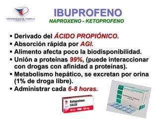 IBUPROFENO
 Derivado del ÁCIDO PROPIÓNICO.
 Absorción rápida por AGI.
 Alimento afecta poco la biodisponibilidad.
 Unión a proteínas 99%, (puede interaccionar
con drogas con afinidad a proteínas).
 Metabolismo hepático, se excretan por orina
(1% de droga libre).
 Administrar cada 6-8 horas.
NAPROXENO - KETOPROFENO
 