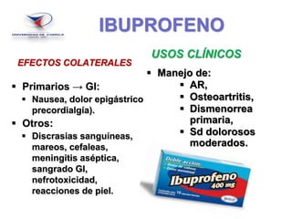 IBUPROFENO
EFECTOS COLATERALES
 Primarios → GI:
 Nausea, dolor epigástrico
precordialgía).
 Otros:
 Discrasias sanguíneas,
mareos, cefaleas,
meningitis aséptica,
sangrado GI,
nefrotoxicidad,
reacciones de piel.
USOS CLÍNICOS
 Manejo de:
 AR,
 Osteoartritis,
 Dismenorrea
primaria,
 Sd dolorosos
moderados.
 