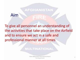 AimTo give all personnel an understanding of the activities that take place on the Airfield and to ensure we act in a safe and professional manner at all timesKabul Afghanistan International Airport Fire Department2