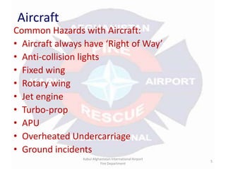AircraftCommon Hazards with Aircraft:Aircraft always have ‘Right of Way’Anti-collision lightsFixed wingRotary wingJet engine Turbo-propAPUOverheated UndercarriageGround incidentsKabul Afghanistan International Airport Fire Department5