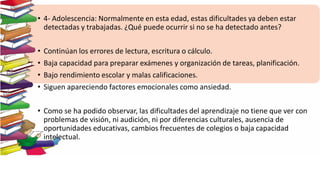 • 4- Adolescencia: Normalmente en esta edad, estas dificultades ya deben estar
detectadas y trabajadas. ¿Qué puede ocurrir si no se ha detectado antes?
• Continúan los errores de lectura, escritura o cálculo.
• Baja capacidad para preparar exámenes y organización de tareas, planificación.
• Bajo rendimiento escolar y malas calificaciones.
• Siguen apareciendo factores emocionales como ansiedad.
• Como se ha podido observar, las dificultades del aprendizaje no tiene que ver con
problemas de visión, ni audición, ni por diferencias culturales, ausencia de
oportunidades educativas, cambios frecuentes de colegios o baja capacidad
intelectual.
 