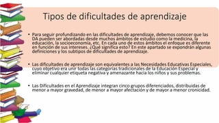 Tipos de dificultades de aprendizaje
• Para seguir profundizando en las dificultades de aprendizaje, debemos conocer que las
DA pueden ser abordadas desde muchos ámbitos de estudio como la medicina, la
educación, la socioeconomía, etc. En cada uno de estos ámbitos el enfoque es diferente
en función de sus intereses. ¿Qué significa esto? En este apartado se expondrán algunas
definiciones y los subtipos de dificultades de aprendizaje.
• Las dificultades de aprendizaje son equivalentes a las Necesidades Educativas Especiales,
cuyo objetivo era unir todas las categorías tradicionales de la Educación Especial y
eliminar cualquier etiqueta negativa y amenazante hacia los niños y sus problemas.
• Las Dificultades en el Aprendizaje integran cinco grupos diferenciados, distribuidas de
menor a mayor gravedad, de menor a mayor afectación y de mayor a menor cronicidad.
 