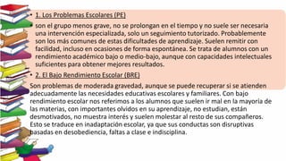 • 1. Los Problemas Escolares (PE)
• son el grupo menos grave, no se prolongan en el tiempo y no suele ser necesaria
una intervención especializada, solo un seguimiento tutorizado. Probablemente
son los más comunes de estas dificultades de aprendizaje. Suelen remitir con
facilidad, incluso en ocasiones de forma espontánea. Se trata de alumnos con un
rendimiento académico bajo o medio-bajo, aunque con capacidades intelectuales
suficientes para obtener mejores resultados.
• 2. El Bajo Rendimiento Escolar (BRE)
Son problemas de moderada gravedad, aunque se puede recuperar si se atienden
adecuadamente las necesidades educativas escolares y familiares. Con bajo
rendimiento escolar nos referimos a los alumnos que suelen ir mal en la mayoría de
las materias, con importantes olvidos en su aprendizaje, no estudian, están
desmotivados, no muestra interés y suelen molestar al resto de sus compañeros.
Esto se traduce en inadaptación escolar, ya que sus conductas son disruptivas
basadas en desobediencia, faltas a clase e indisciplina.
 