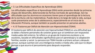 • 3. Las Dificultades Específicas de Aprendizaje (DEA)
Las dificultades específicas el Aprendizaje (DEA) están presentes desde las primeras
etapas del desarrollo, deteriorando las formas normales de aprendizaje. Son las
dificultades que los alumnos en ocasiones tienen para el aprendizaje de la lectura,
de la escritura y de las matemáticas. Puede darse a lo largo de toda la vida, aunque
suele presentarse antes de la adolescencia, especialmente en el inicio de la
Educación Primaria, aunque también se puede presentar en personas adultas.
• 4. El Trastorno por Déficit de Atención con Hiperactividad (TDAH)
El trastorno por déficit de atención con hiperactividad (TDAH) es una dificultad que
se debe a factores personales de carácter grave que se combinan con respuestas
inadecuadas del entorno. Se refiere a un grupo de trastornos escolares y no
escolares, basado en dificultades significativas para el aprendizaje y la adaptación
familiar, escolar y social. La persona con TDAH tiende a primero actuar y después
pensar, aunque cuentan con una inteligencia media o media-alta, solo que no dejan
tiempo a que ocurra el pensamiento para después responder.
 