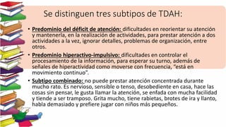 Se distinguen tres subtipos de TDAH:
• Predominio del déficit de atención: dificultades en reorientar su atención
y mantenerla, en la realización de actividades, para prestar atención a dos
actividades a la vez, ignorar detalles, problemas de organización, entre
otros.
• Predominio hiperactivo-impulsivo: dificultades en controlar el
procesamiento de la información, para esperar su turno, además de
señales de hiperactividad como moverse con frecuencia, “está en
movimiento continuo”.
• Subtipo combinado: no puede prestar atención concentrada durante
mucho rato. Es nervioso, sensible o tenso, desobediente en casa, hace las
cosas sin pensar, le gusta llamar la atención, se enfada con mucha facilidad
y tiende a ser tramposo. Grita mucho, tiene rabietas, brotes de ira y llanto,
habla demasiado y prefiere jugar con niños más pequeños.
 