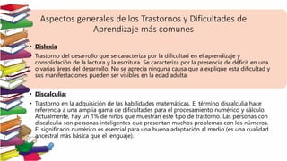 Aspectos generales de los Trastornos y Dificultades de
Aprendizaje más comunes
• Dislexia
• Trastorno del desarrollo que se caracteriza por la dificultad en el aprendizaje y
consolidación de la lectura y la escritura. Se caracteriza por la presencia de déficit en una
o varias áreas del desarrollo. No se aprecia ninguna causa que a explique esta dificultad y
sus manifestaciones pueden ser visibles en la edad adulta.
• Discalculia:
• Trastorno en la adquisición de las habilidades matemáticas. El término discalculia hace
referencia a una amplia gama de dificultades para el procesamiento numérico y cálculo.
Actualmente, hay un 1% de niños que muestran este tipo de trastorno. Las personas con
discalculia son personas inteligentes que presentan muchos problemas con los números.
El significado numérico es esencial para una buena adaptación al medio (es una cualidad
ancestral más básica que el lenguaje).
 
