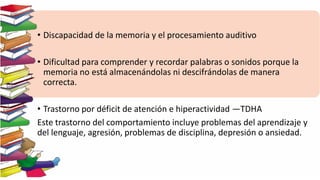 • Discapacidad de la memoria y el procesamiento auditivo
• Dificultad para comprender y recordar palabras o sonidos porque la
memoria no está almacenándolas ni descifrándolas de manera
correcta.
• Trastorno por déficit de atención e hiperactividad —TDHA
Este trastorno del comportamiento incluye problemas del aprendizaje y
del lenguaje, agresión, problemas de disciplina, depresión o ansiedad.
 
