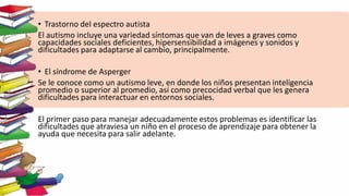 • Trastorno del espectro autista
El autismo incluye una variedad síntomas que van de leves a graves como
capacidades sociales deficientes, hipersensibilidad a imágenes y sonidos y
dificultades para adaptarse al cambio, principalmente.
• El síndrome de Asperger
Se le conoce como un autismo leve, en donde los niños presentan inteligencia
promedio o superior al promedio, así como precocidad verbal que les genera
dificultades para interactuar en entornos sociales.
El primer paso para manejar adecuadamente estos problemas es identificar las
dificultades que atraviesa un niño en el proceso de aprendizaje para obtener la
ayuda que necesita para salir adelante.
 