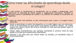 ¿Cómo tratar las dificultades de aprendizaje desde
el colegio?
A nivel escolar es fundamental la coordinación con el colegio y profesorado, para
determinar la necesidad de recibir ayudas y adaptaciones curriculares. También es
necesario valorar la posibilidad de cambiar a un colEntre las medidas se encuentran las
siguientes:
• Hacer las clases más prácticas, se dan instrucciones paso a paso y se asignan tareas
especiales.
• Dividir el aprendizaje en partes más pequeñas, en un orden lógico y con una meta clara.
Incluir en el aprendizaje una gran parte visual basada en gráficos, dibujos, etc. Puede
resultar útil, anotar el guion del temario enseñado en clase para que puedan seguir el
orden por escrito.
• Utilizar reglas mnemotécnicas, por ejemplo, recordando la primera inicial de cada
palabra o el orden de las operaciones matemáticas.
• Estimular a los niños para que utilicen todos sus sentidos, así recordarán mejor el
material aprendido.
 