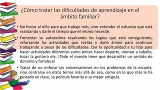 ¿Cómo tratar las dificultades de aprendizaje en el
ámbito familiar?
• No forzar al niño para que trabaje más, sino entender el esfuerzo que está
realizando y darle el tiempo que él mismo necesite.
• Fomentar su autoestima resaltando los logros que está consiguiendo,
reforzando las actividades que realiza y darle ánimo para continuar
trabajando a pesar de las dificultades. Dar la oportunidad a tu hijo para
hacer actividades diferentes como pintar, hacer deporte, montar a caballo,
tocar la guitarra etc. ¡Todo el mundo tiene que desarrollar un sentido de
dominio y fortaleza!
• Tratar de no enfocar las conversaciones en los problemas de la escuela,
sino centrarse en otros temas más allá de eso, como en lo que más le ha
gustado en clase, su película favorita o su mejor amigo/a.
 