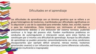 Dificultades en el aprendizaje
Las dificultades de aprendizaje son un término genérico que se refiere a un
grupo heterogéneo de trastornos, manifestados por dificultades significativas en
la adquisición y uso de la capacidad para entender, hablar, leer, escribir, razonar
o para las matemáticas. Estos trastornos son intrínsecos al individuo, y
presumiblemente debidos a una disfunción del sistema nervioso, pudiendo
continuar a lo largo del proceso vital. Pueden manifestarse problemas en
conductas de autorregulación e interacción social, pero estos hechos no
constituyen por sí mismos una dificultad de aprendizaje. Aunque las dificultades
de aprendizaje se pueden presentar concomitantemente con otras condiciones
discapacitantes (por ejemplo déficit sensorial, retraso mental, trastornos
emocionales severos) o con influencias extrínsecas (como diferencias culturales,
instrucción insuficiente o inapropiada)
 