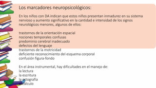 Los marcadores neuropsicológicos:
En los niños con DA indican que estos niños presentan inmadurez en su sistema
nervioso y aumento significativo en la cantidad e intensidad de los signos
neurológicos menores, algunos de ellos:
trastornos de la orientación espacial
nociones temporales confusas
predominio cerebral inadecuado
defectos del lenguaje
trastornos de la motricidad
deficiente reconocimiento del esquema corporal
confusión figura-fondo
En el área instrumental, hay dificultades en el manejo de:
la lectura
la escritura
la ortografía
el cálculo
 