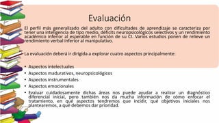 Evaluación
El perfil más generalizado del adulto con dificultades de aprendizaje se caracteriza por
tener una inteligencia de tipo medio, déficits neuropsicológicos selectivos y un rendimiento
académico inferior al esperable en función de su CI. Varios estudios ponen de relieve un
rendimiento verbal inferior al manipulativo.
La evaluación deberá ir dirigida a explorar cuatro aspectos principalmente:
• Aspectos intelectuales
• Aspectos madurativos, neuropsicológicos
• Aspectos instrumentales
• Aspectos emocionales
• Evaluar cuidadosamente dichas áreas nos puede ayudar a realizar un diagnóstico
diferencial inicial, pero también nos da mucha información de cómo enfocar el
tratamiento, en qué aspectos tendremos que incidir, qué objetivos iniciales nos
plantearemos, a qué debemos dar prioridad.
 