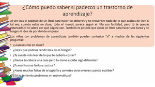 ¿Cómo puedo saber si padezco un trastorno de
aprendizaje?
Al vez leas el capítulo de un libro para hacer los deberes y no recuerdes nada de lo que acabas de leer. O
tal vez, cuando estás en clase, todo el mundo parece seguir el hilo con facilidad, pero tú te quedas
estancado y no sabes por qué página van. También es posible que abras un libro para hacer una tarea y no
tengas ni idea de por dónde empezar.
Los niños con problemas de aprendizaje también pueden contestar "sí" a muchas de las siguientes
preguntas:
• ¿Lo pasas mal en clase?
• ¿Crees que podrías rendir más en el colegio?
• ¿Te cuesta más leer de lo que te debería costar?
• ¿Piensa tu cabeza una cosa pero tu mano escribe algo diferente?
• ¿Tu escritura es lenta y costosa?
• ¿Haces muchas faltas de ortografía y cometes otros errores cuando escribes?
• ¿Estás teniendo problemas en matemáticas?
 