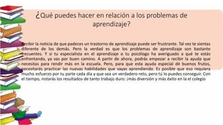 ¿Qué puedes hacer en relación a los problemas de
aprendizaje?
Recibir la noticia de que padeces un trastorno de aprendizaje puede ser frustrante. Tal vez te sientas
diferente de los demás. Pero la verdad es que los problemas de aprendizaje son bastante
frecuentes. Y si tu especialista en el aprendizaje o tu psicólogo ha averiguado a qué te estás
enfrentando, ya vas por buen camino. A partir de ahora, podrás empezar a recibir la ayuda que
necesitas para rendir más en la escuela. Pero, para que esta ayuda especial dé buenos frutos,
necesitarás practicar las nuevas habilidades que vayas aprendiendo. Es posible que eso requiera
mucho esfuerzo por tu parte cada día y que sea un verdadero reto, pero tú lo puedes conseguir. Con
el tiempo, notarás los resultados de tanto trabajo duro: ¡más diversión y más éxito en la el colegio
 