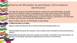 Síntomas de dificultades de aprendizaje ¿Cómo podemos
identificarlas?
Por todo esto surge la necesidad de detectar cuanto antes estas dificultades, de poder
intervenir en ellas para reducir la gravedad y las futuras repercusiones. Esta detección
recae en las personas que rodean al niño: familia, profesores, orientadores… donde el
trabajo en equipo y coordinado facilitará su proceso. Para eso, ¡atendamos a los diferentes
síntomas que nos avisan de posibles dificultades en el niño!
Según la edad, estas son las dificultades de aprendizaje:
1- Niños de entre 2 y 4 años:
Algunas señales tempranas de un trastorno del aprendizaje pueden ser:
Hiperactividad: No parar de moverse, ir de un lado al otro, levantarse continuamente de su
asiento.
Dificultades de atención: No miran cuando se les habla, no atienden a las instrucciones, se
distraen con facilidad, abandonan rápidamente las tareas sin terminarlas.
 