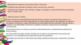 • Dificultad para expresar lo que quieren decir y comunicar.
• Problemas para aprender conceptos nuevo, como formas, números…
• Problemas de conducta, como molestar o pegar a sus iguales, y conductas llamativas como gritar,
llorar o romper cosas.
2- Niños de entre 5 y 6 años:
Supone el inicio en el aprendizaje formal de la lectura, escritura y el cálculo. Esto puede ser un
proceso complicado para ellos, especialmente si el niño padece dislexia: No progresan en relación a
sus iguales y comienzan a surgir sentimientos de inferioridad, falta de motivación, falta de interés y
suspensos. Sus dificultades se centran en aspectos concretos, aunque otros se mantengan
correctamente.
Presencia de errores en la lectura y escritura confundiendo letras, cambiándolas de posición por
letras similares.
Les resulta difícil aprender cálculos sencillos por no ordenar correctamente las secuencias de
números y a la vez problemas para aprender secuencias temporales.
Dificultades para recordar la información aprendida, problemas de atención, motivación y conducta.
 
